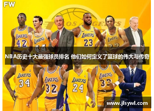 NBA历史十大最强球员排名 他们如何定义了篮球的伟大与传奇