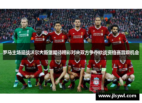 罗马主场迎战沃尔夫斯堡期待精彩对决双方争夺欧战资格赛晋级机会