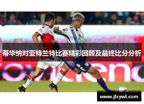 蒂华纳对亚特兰特比赛精彩回顾及最终比分分析