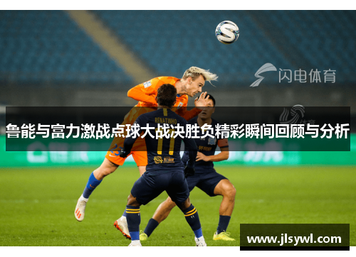 鲁能与富力激战点球大战决胜负精彩瞬间回顾与分析