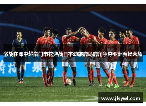 激战在即中超豪门申花迎战日本劲旅鹿岛鹿角争夺亚洲赛场荣耀
