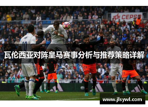 瓦伦西亚对阵皇马赛事分析与推荐策略详解 瓦伦西亚对阵皇马赛事分析与推荐策略详解