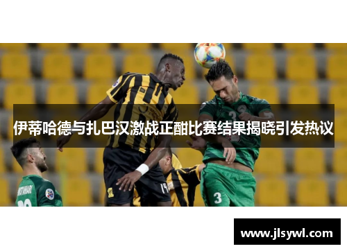 伊蒂哈德与扎巴汉激战正酣比赛结果揭晓引发热议